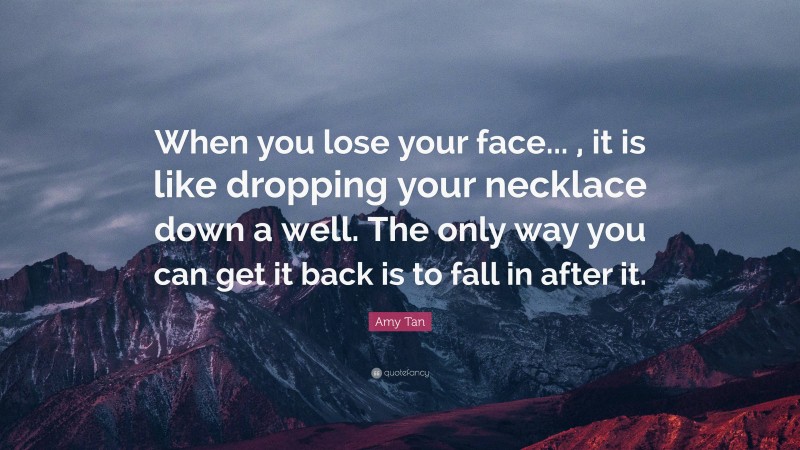 Amy Tan Quote: “When you lose your face... , it is like dropping your necklace down a well. The only way you can get it back is to fall in after it.”