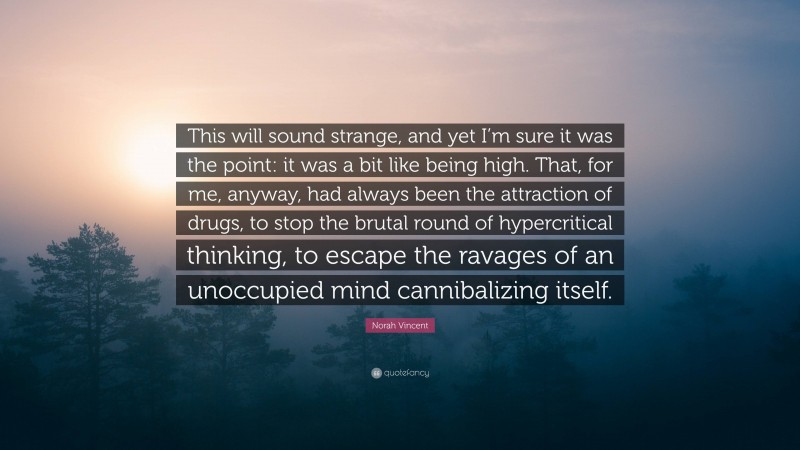 Norah Vincent Quote: “This will sound strange, and yet I’m sure it was the point: it was a bit like being high. That, for me, anyway, had always been the attraction of drugs, to stop the brutal round of hypercritical thinking, to escape the ravages of an unoccupied mind cannibalizing itself.”