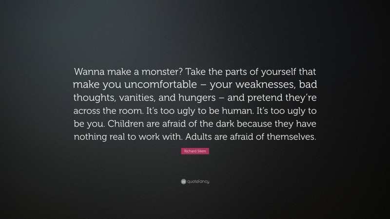 Richard Siken Quote: “Wanna make a monster? Take the parts of yourself that make you uncomfortable – your weaknesses, bad thoughts, vanities, and hungers – and pretend they’re across the room. It’s too ugly to be human. It’s too ugly to be you. Children are afraid of the dark because they have nothing real to work with. Adults are afraid of themselves.”