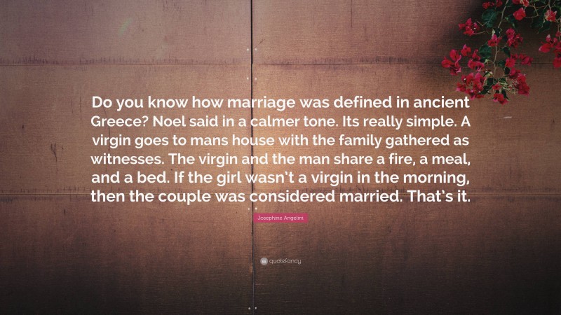 Josephine Angelini Quote: “Do you know how marriage was defined in ancient Greece? Noel said in a calmer tone. Its really simple. A virgin goes to mans house with the family gathered as witnesses. The virgin and the man share a fire, a meal, and a bed. If the girl wasn’t a virgin in the morning, then the couple was considered married. That’s it.”