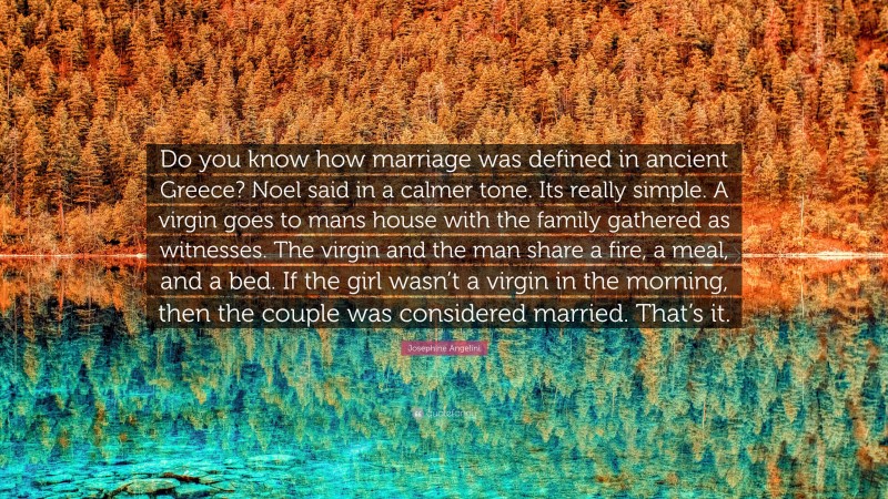 Josephine Angelini Quote: “Do you know how marriage was defined in ancient Greece? Noel said in a calmer tone. Its really simple. A virgin goes to mans house with the family gathered as witnesses. The virgin and the man share a fire, a meal, and a bed. If the girl wasn’t a virgin in the morning, then the couple was considered married. That’s it.”