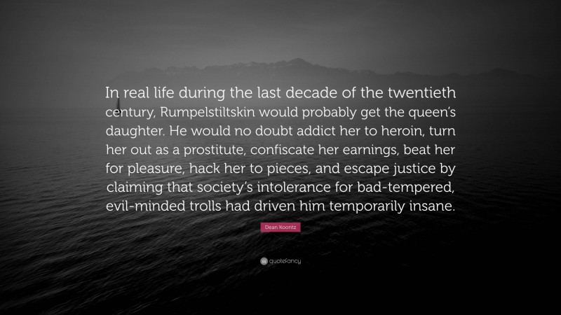 Dean Koontz Quote: “In real life during the last decade of the twentieth century, Rumpelstiltskin would probably get the queen’s daughter. He would no doubt addict her to heroin, turn her out as a prostitute, confiscate her earnings, beat her for pleasure, hack her to pieces, and escape justice by claiming that society’s intolerance for bad-tempered, evil-minded trolls had driven him temporarily insane.”