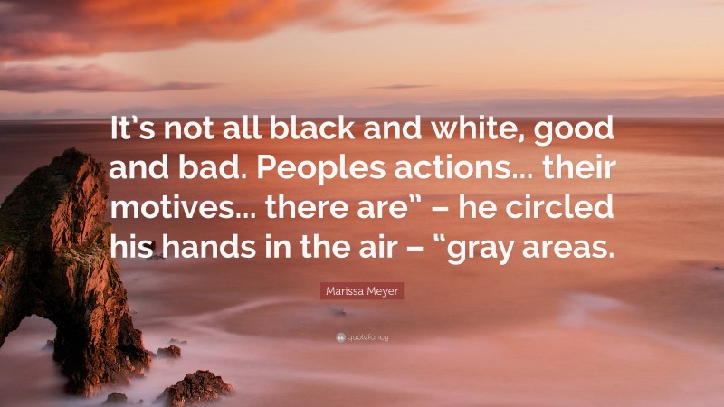 Marissa Meyer Quote: “It’s not all black and white, good and bad. Peoples actions... their motives... there are” – he circled his hands in the air – “gray areas.”