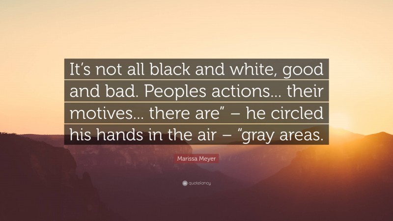 Marissa Meyer Quote: “It’s not all black and white, good and bad. Peoples actions... their motives... there are” – he circled his hands in the air – “gray areas.”