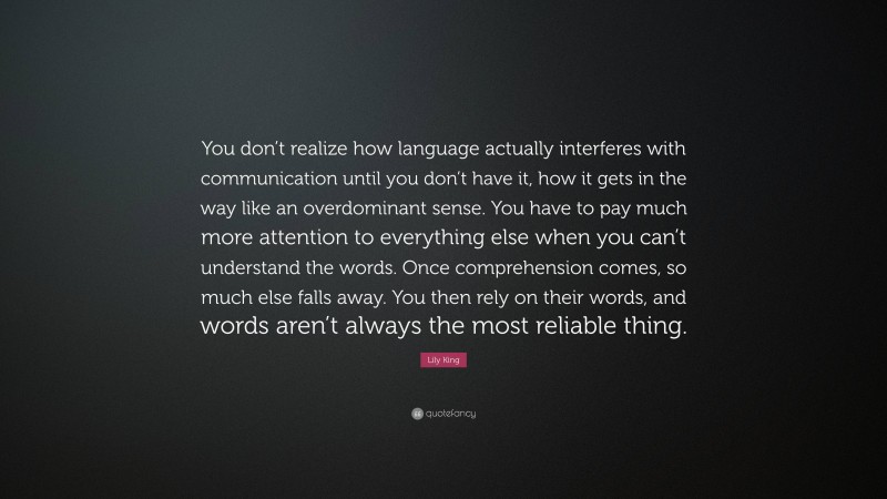 Lily King Quote: “You don’t realize how language actually interferes with communication until you don’t have it, how it gets in the way like an overdominant sense. You have to pay much more attention to everything else when you can’t understand the words. Once comprehension comes, so much else falls away. You then rely on their words, and words aren’t always the most reliable thing.”