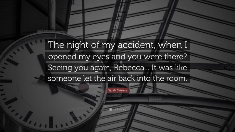 Sarah Grimm Quote: “The night of my accident, when I opened my eyes and you were there? Seeing you again, Rebecca... It was like someone let the air back into the room.”
