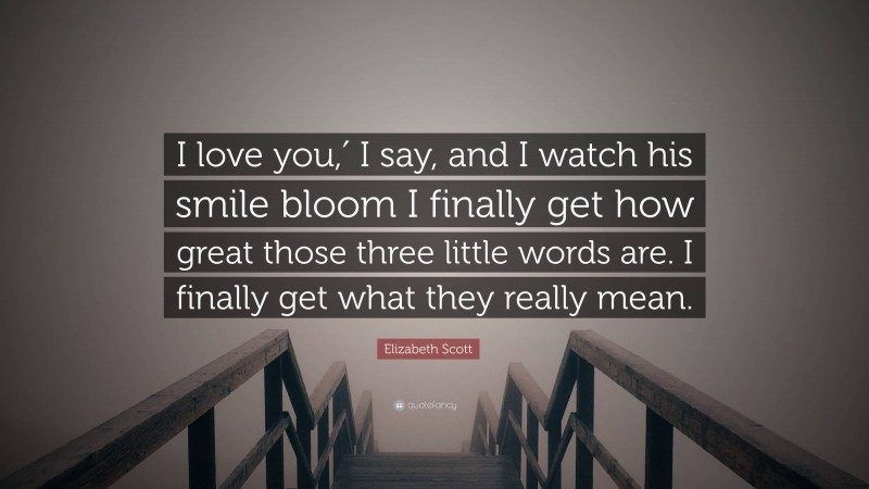 Elizabeth Scott Quote: “I love you,′ I say, and I watch his smile bloom I finally get how great those three little words are. I finally get what they really mean.”