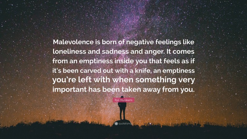 Ryū Murakami Quote: “Malevolence is born of negative feelings like loneliness and sadness and anger. It comes from an emptiness inside you that feels as if it’s been carved out with a knife, an emptiness you’re left with when something very important has been taken away from you.”