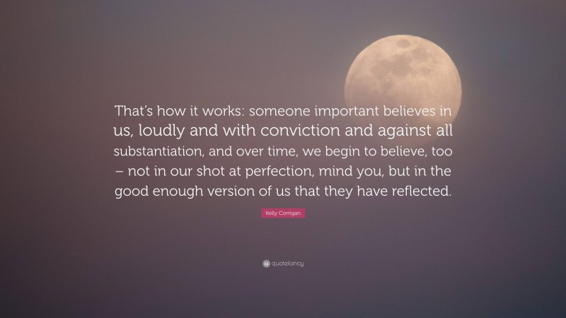 Kelly Corrigan Quote: “That’s how it works: someone important believes in us, loudly and with conviction and against all substantiation, and over time, we begin to believe, too – not in our shot at perfection, mind you, but in the good enough version of us that they have reflected.”