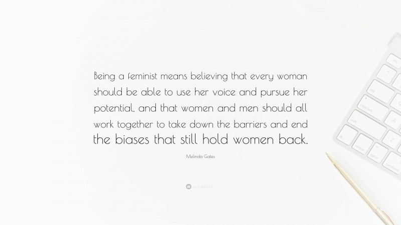 Melinda Gates Quote: “Being a feminist means believing that every woman should be able to use her voice and pursue her potential, and that women and men should all work together to take down the barriers and end the biases that still hold women back.”
