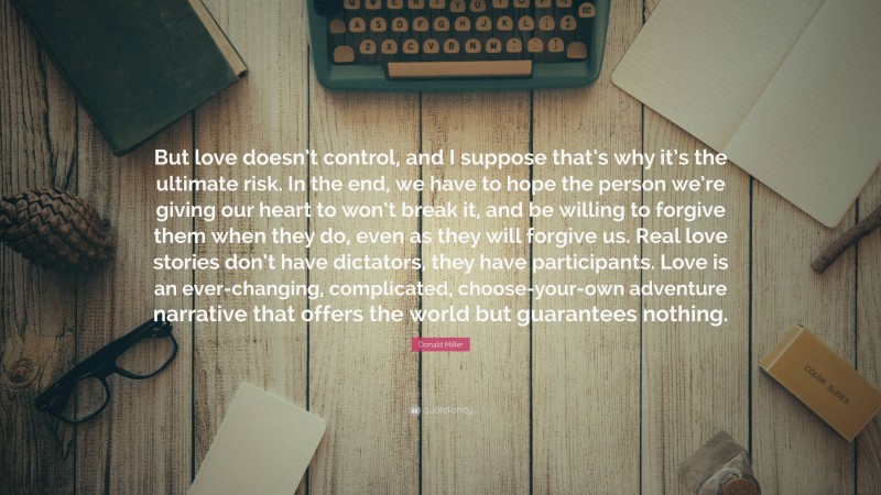 Donald Miller Quote: “But love doesn’t control, and I suppose that’s why it’s the ultimate risk. In the end, we have to hope the person we’re giving our heart to won’t break it, and be willing to forgive them when they do, even as they will forgive us. Real love stories don’t have dictators, they have participants. Love is an ever-changing, complicated, choose-your-own adventure narrative that offers the world but guarantees nothing.”