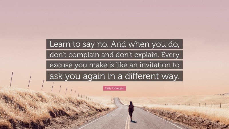 Kelly Corrigan Quote: “Learn to say no. And when you do, don’t complain and don’t explain. Every excuse you make is like an invitation to ask you again in a different way.”