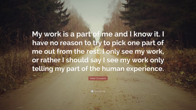 Nikki Giovanni Quote: “My work is a part of me and I know it. I have no reason to try to pick one part of me out from the rest. I only see my work, or rather I should say I see my work only telling my part of the human experience.”