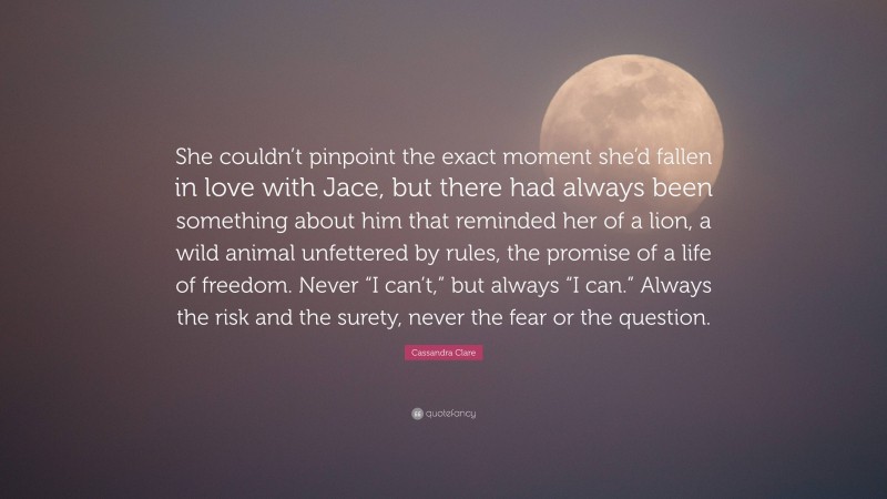 Cassandra Clare Quote: “She couldn’t pinpoint the exact moment she’d fallen in love with Jace, but there had always been something about him that reminded her of a lion, a wild animal unfettered by rules, the promise of a life of freedom. Never “I can’t,” but always “I can.” Always the risk and the surety, never the fear or the question.”