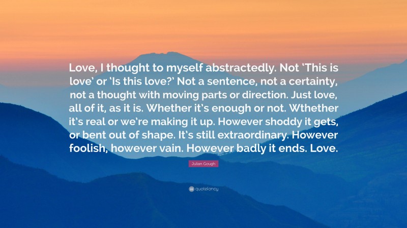 Julian Gough Quote: “Love, I thought to myself abstractedly. Not ‘This is love’ or ‘Is this love?’ Not a sentence, not a certainty, not a thought with moving parts or direction. Just love, all of it, as it is. Whether it’s enough or not. Wthether it’s real or we’re making it up. However shoddy it gets, or bent out of shape. It’s still extraordinary. However foolish, however vain. However badly it ends. Love.”