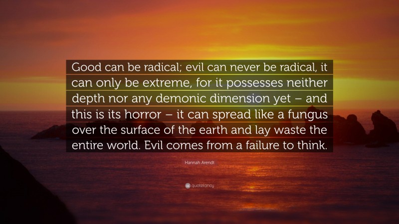 Hannah Arendt Quote: “Good can be radical; evil can never be radical, it can only be extreme, for it possesses neither depth nor any demonic dimension yet – and this is its horror – it can spread like a fungus over the surface of the earth and lay waste the entire world. Evil comes from a failure to think.”