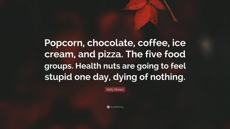 Kelly Moran Quote: “Popcorn, chocolate, coffee, ice cream, and pizza. The five food groups. Health nuts are going to feel stupid one day, dying of nothing.”
