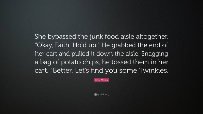 Kelly Moran Quote: “She bypassed the junk food aisle altogether. “Okay, Faith. Hold up.” He grabbed the end of her cart and pulled it down the aisle. Snagging a bag of potato chips, he tossed them in her cart. “Better. Let’s find you some Twinkies.”