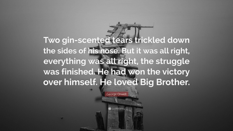 George Orwell Quote: “Two gin-scented tears trickled down the sides of his nose. But it was all right, everything was all right, the struggle was finished. He had won the victory over himself. He loved Big Brother.”