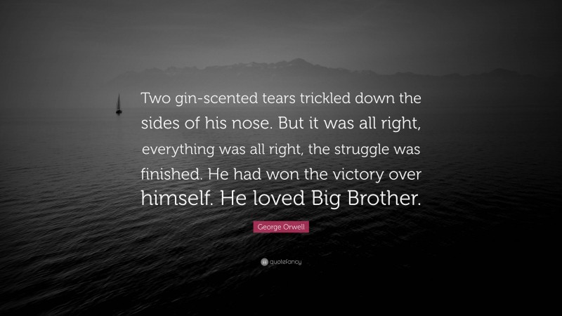 George Orwell Quote: “Two gin-scented tears trickled down the sides of his nose. But it was all right, everything was all right, the struggle was finished. He had won the victory over himself. He loved Big Brother.”