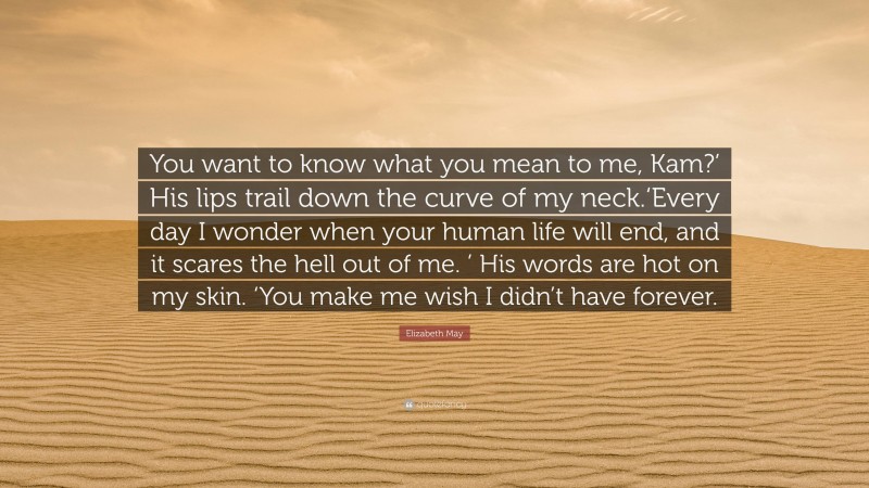 Elizabeth May Quote: “You want to know what you mean to me, Kam?’ His lips trail down the curve of my neck.‘Every day I wonder when your human life will end, and it scares the hell out of me. ’ His words are hot on my skin. ‘You make me wish I didn’t have forever.”