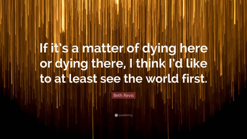 Beth Revis Quote: “If it’s a matter of dying here or dying there, I think I’d like to at least see the world first.”