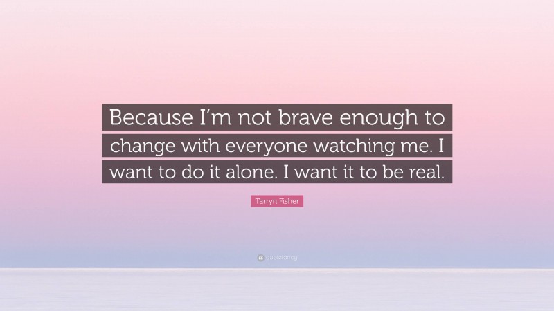Tarryn Fisher Quote: “Because I’m not brave enough to change with everyone watching me. I want to do it alone. I want it to be real.”
