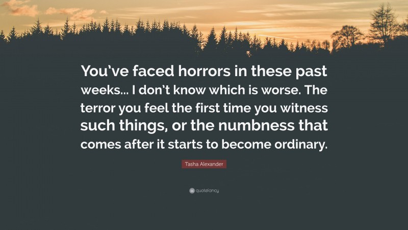 Tasha Alexander Quote: “You’ve faced horrors in these past weeks... I don’t know which is worse. The terror you feel the first time you witness such things, or the numbness that comes after it starts to become ordinary.”