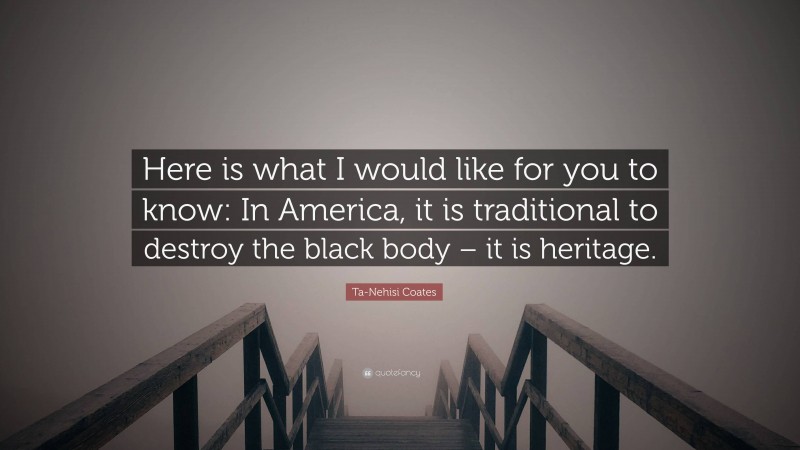 Ta-Nehisi Coates Quote: “Here is what I would like for you to know: In America, it is traditional to destroy the black body – it is heritage.”