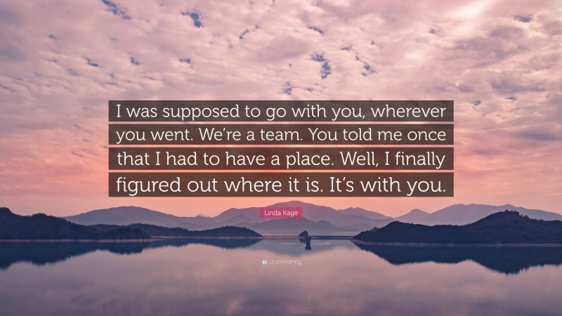 Linda Kage Quote: “I was supposed to go with you, wherever you went. We’re a team. You told me once that I had to have a place. Well, I finally figured out where it is. It’s with you.”