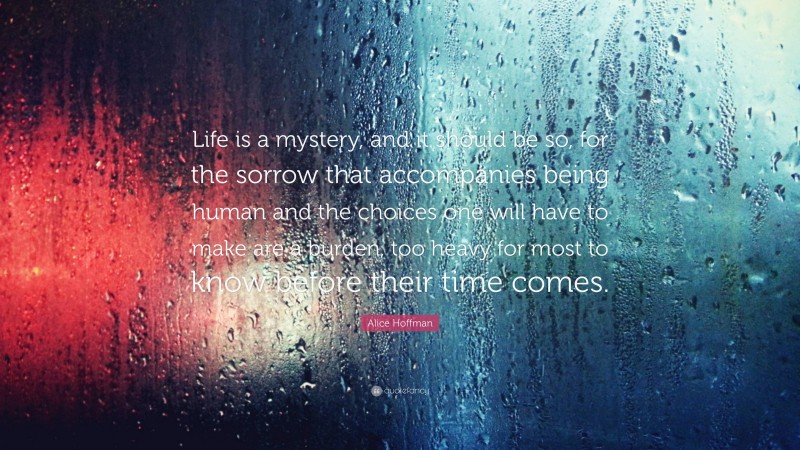 Alice Hoffman Quote: “Life is a mystery, and it should be so, for the sorrow that accompanies being human and the choices one will have to make are a burden, too heavy for most to know before their time comes.”