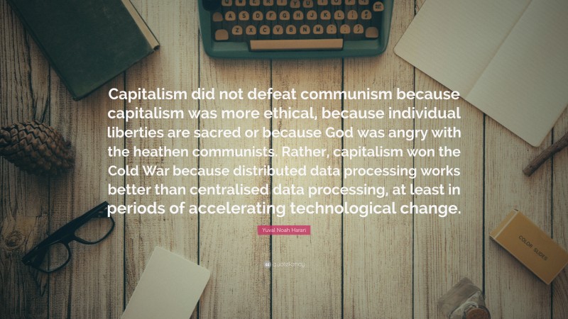 Yuval Noah Harari Quote: “Capitalism did not defeat communism because capitalism was more ethical, because individual liberties are sacred or because God was angry with the heathen communists. Rather, capitalism won the Cold War because distributed data processing works better than centralised data processing, at least in periods of accelerating technological change.”