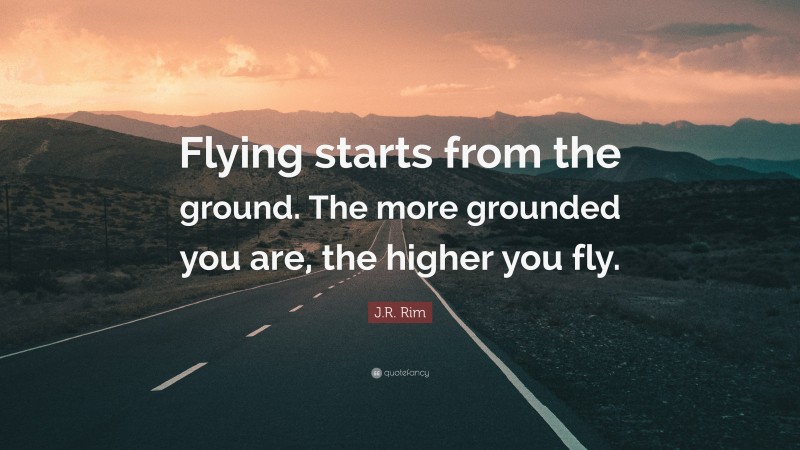 J.R. Rim Quote: “Flying starts from the ground. The more grounded you are, the higher you fly.”