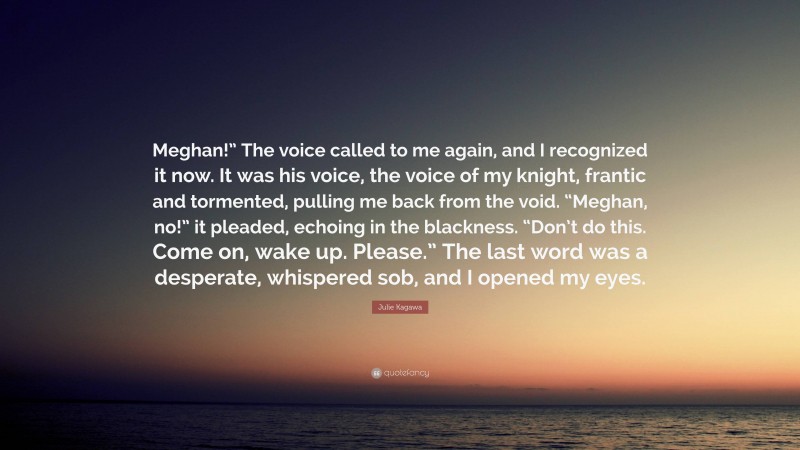 Julie Kagawa Quote: “Meghan!” The voice called to me again, and I recognized it now. It was his voice, the voice of my knight, frantic and tormented, pulling me back from the void. “Meghan, no!” it pleaded, echoing in the blackness. “Don’t do this. Come on, wake up. Please.” The last word was a desperate, whispered sob, and I opened my eyes.”