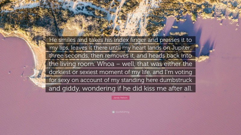 Jandy Nelson Quote: “He smiles and takes his index finger and presses it to my lips, leaves it there until my heart lands on Jupiter: three seconds, then removes it, and heads back into the living room. Whoa – well, that was either the dorkiest or sexiest moment of my life, and I’m voting for sexy on account of my standing here dumbstruck and giddy, wondering if he did kiss me after all.”