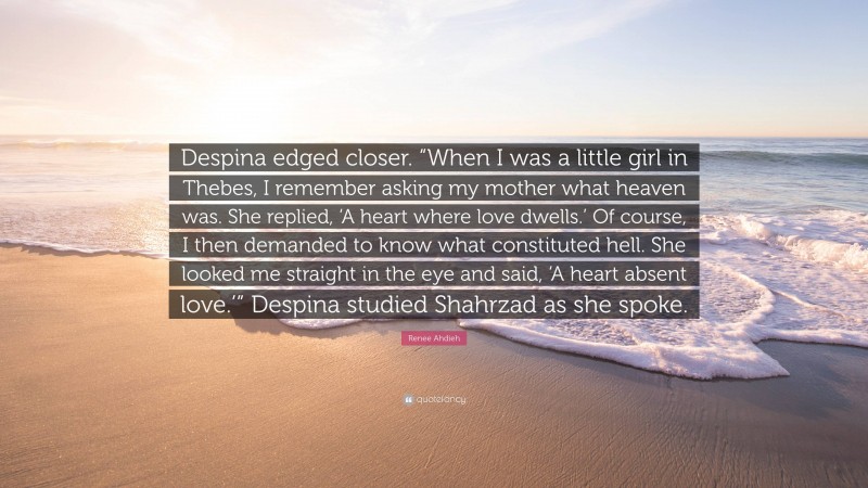 Renee Ahdieh Quote: “Despina edged closer. “When I was a little girl in Thebes, I remember asking my mother what heaven was. She replied, ‘A heart where love dwells.’ Of course, I then demanded to know what constituted hell. She looked me straight in the eye and said, ‘A heart absent love.’” Despina studied Shahrzad as she spoke.”