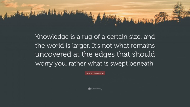 Mark Lawrence Quote: “Knowledge is a rug of a certain size, and the world is larger. It’s not what remains uncovered at the edges that should worry you, rather what is swept beneath.”