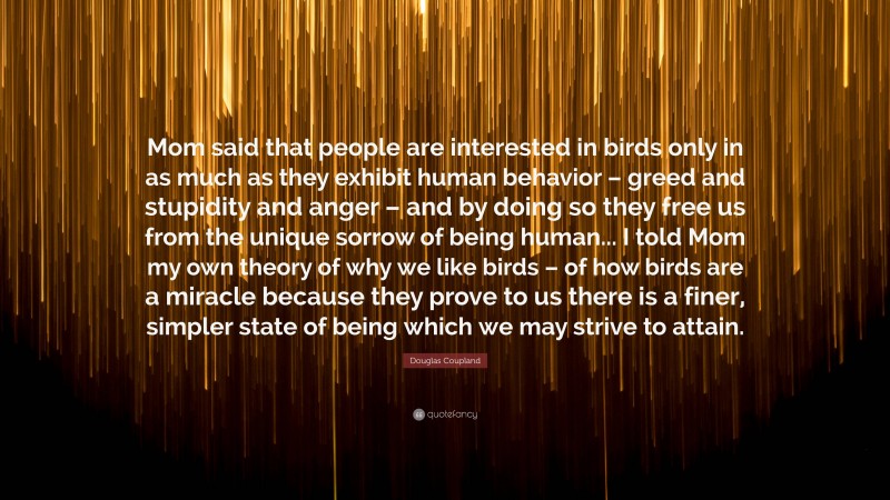 Douglas Coupland Quote: “Mom said that people are interested in birds only in as much as they exhibit human behavior – greed and stupidity and anger – and by doing so they free us from the unique sorrow of being human... I told Mom my own theory of why we like birds – of how birds are a miracle because they prove to us there is a finer, simpler state of being which we may strive to attain.”