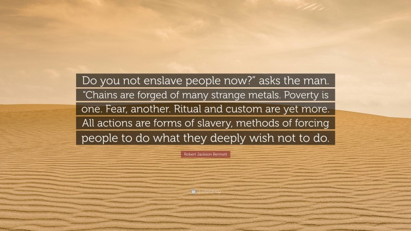 Robert Jackson Bennett Quote: “Do you not enslave people now?” asks the man. “Chains are forged of many strange metals. Poverty is one. Fear, another. Ritual and custom are yet more. All actions are forms of slavery, methods of forcing people to do what they deeply wish not to do.”