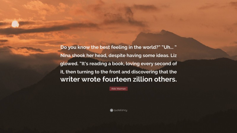 Abbi Waxman Quote: “Do you know the best feeling in the world?” “Uh... ” Nina shook her head, despite having some ideas. Liz glowed. “It’s reading a book, loving every second of it, then turning to the front and discovering that the writer wrote fourteen zillion others.”