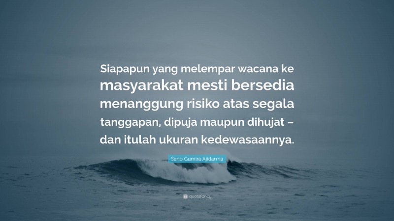 Seno Gumira Ajidarma Quote: “Siapapun yang melempar wacana ke masyarakat mesti bersedia menanggung risiko atas segala tanggapan, dipuja maupun dihujat – dan itulah ukuran kedewasaannya.”