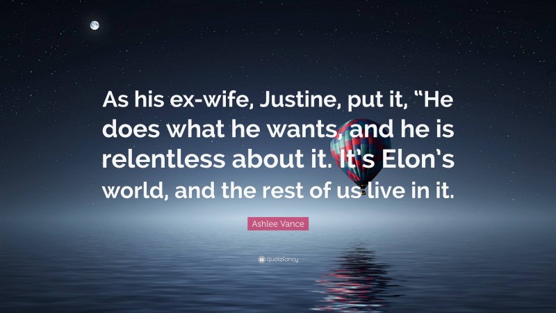 Ashlee Vance Quote: “As his ex-wife, Justine, put it, “He does what he wants, and he is relentless about it. It’s Elon’s world, and the rest of us live in it.”