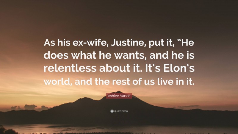 Ashlee Vance Quote: “As his ex-wife, Justine, put it, “He does what he wants, and he is relentless about it. It’s Elon’s world, and the rest of us live in it.”