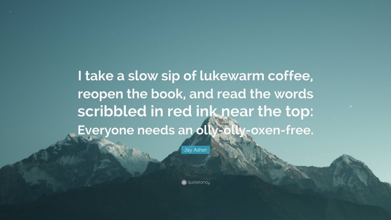 Jay Asher Quote: “I take a slow sip of lukewarm coffee, reopen the book, and read the words scribbled in red ink near the top: Everyone needs an olly-olly-oxen-free.”