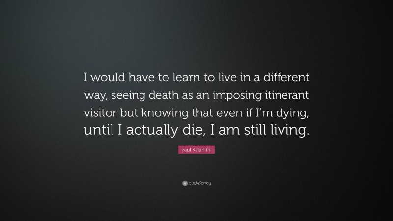 Paul Kalanithi Quote: “I would have to learn to live in a different way, seeing death as an imposing itinerant visitor but knowing that even if I’m dying, until I actually die, I am still living.”