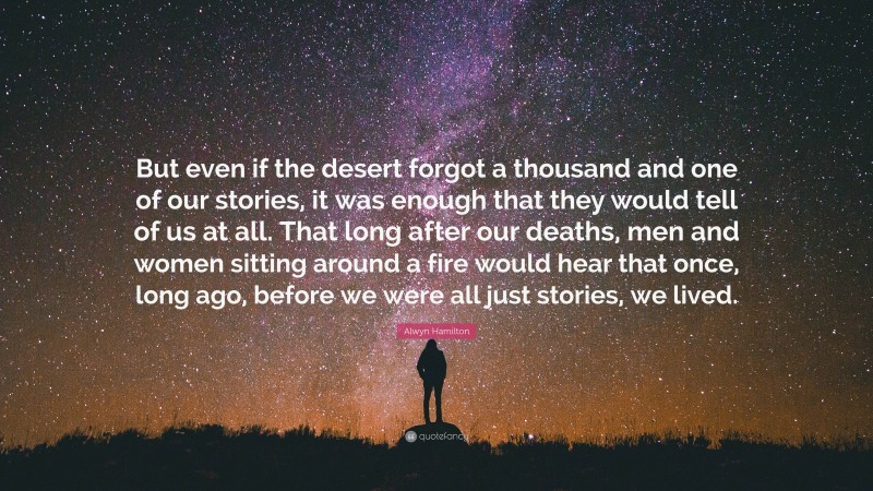Alwyn Hamilton Quote: “But even if the desert forgot a thousand and one of our stories, it was enough that they would tell of us at all. That long after our deaths, men and women sitting around a fire would hear that once, long ago, before we were all just stories, we lived.”