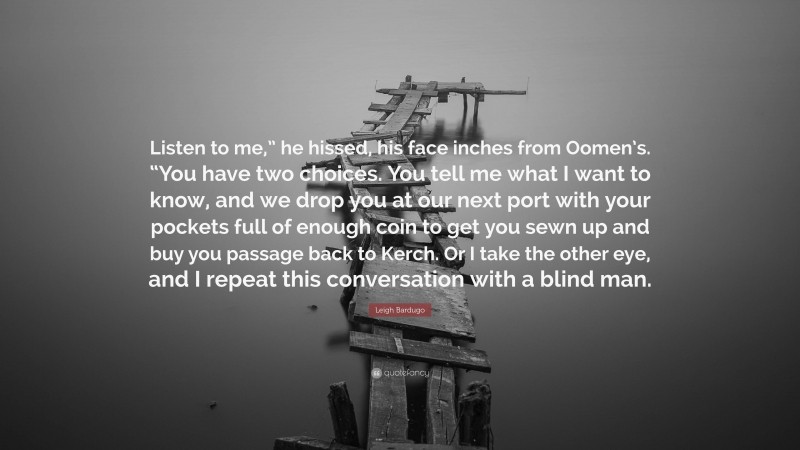 Leigh Bardugo Quote: “Listen to me,” he hissed, his face inches from Oomen’s. “You have two choices. You tell me what I want to know, and we drop you at our next port with your pockets full of enough coin to get you sewn up and buy you passage back to Kerch. Or I take the other eye, and I repeat this conversation with a blind man.”