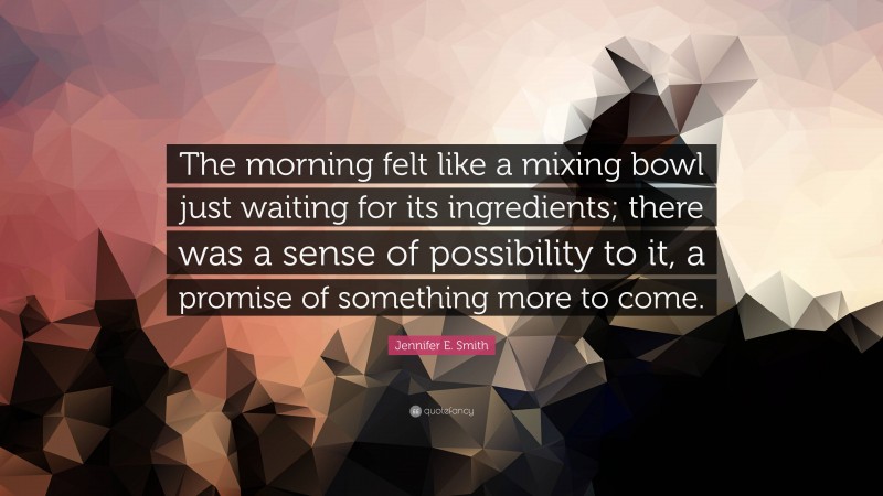 Jennifer E. Smith Quote: “The morning felt like a mixing bowl just waiting for its ingredients; there was a sense of possibility to it, a promise of something more to come.”