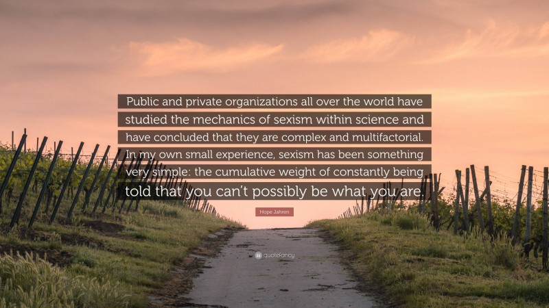 Hope Jahren Quote: “Public and private organizations all over the world have studied the mechanics of sexism within science and have concluded that they are complex and multifactorial. In my own small experience, sexism has been something very simple: the cumulative weight of constantly being told that you can’t possibly be what you are.”