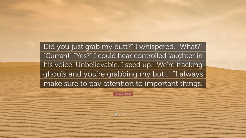 Ilona Andrews Quote: “Did you just grab my butt?” I whispered. “What?” “Curran!” “Yes?” I could hear controlled laughter in his voice. Unbelievable. I sped up. “We’re tracking ghouls and you’re grabbing my butt.” “I always make sure to pay attention to important things.”